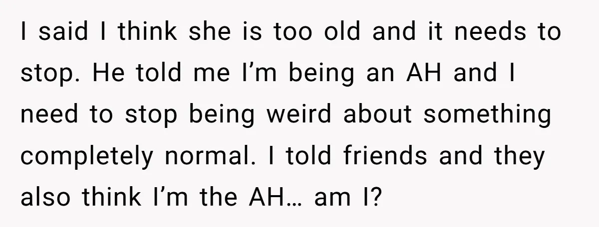 I said I think she is too old and it needs to stop. He told me I’m being an AH and I need to stop being weird about something completely...