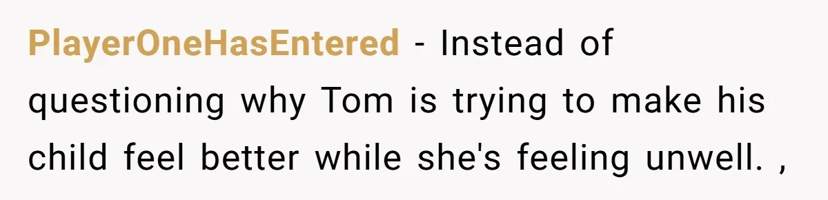 PlayerOneHasEntered − Instead of questioning why Tom is trying to make his child feel better while she's feeling unwell. ,