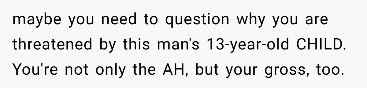 maybe you need to question why you are threatened by this man's 13-year-old CHILD. You're not only the AH, but your gross, too.