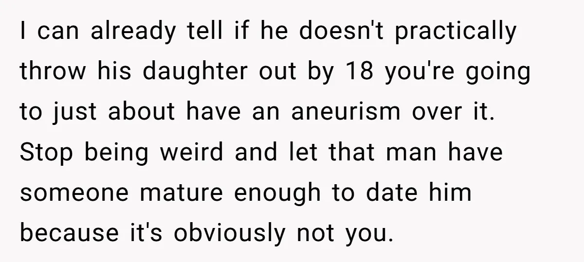 I can already tell if he doesn't practically throw his daughter out by 18 you're going to just about have an aneurism over it. Stop being weird and let that...