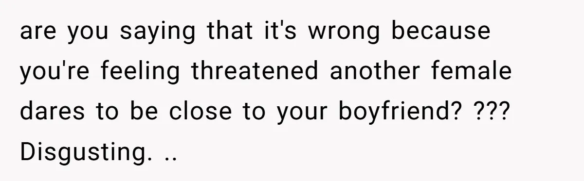 are you saying that it's wrong because you're feeling threatened another female dares to be close to your boyfriend? ??? Disgusting. ..