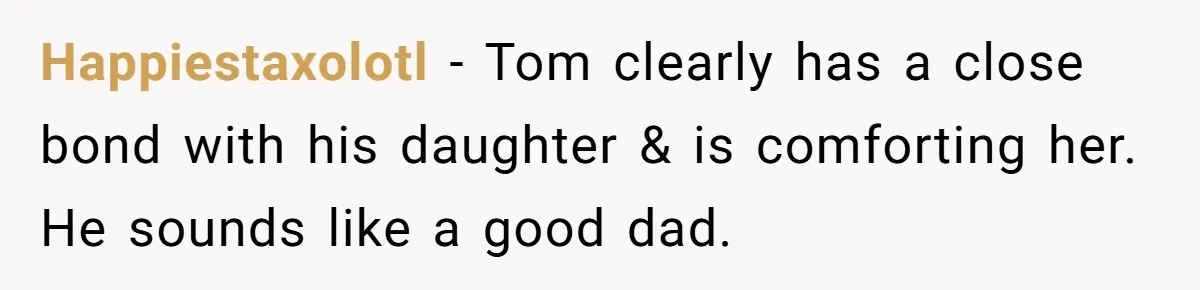 Happiestaxolotl − Tom clearly has a close bond with his daughter & is comforting her. He sounds like a good dad.