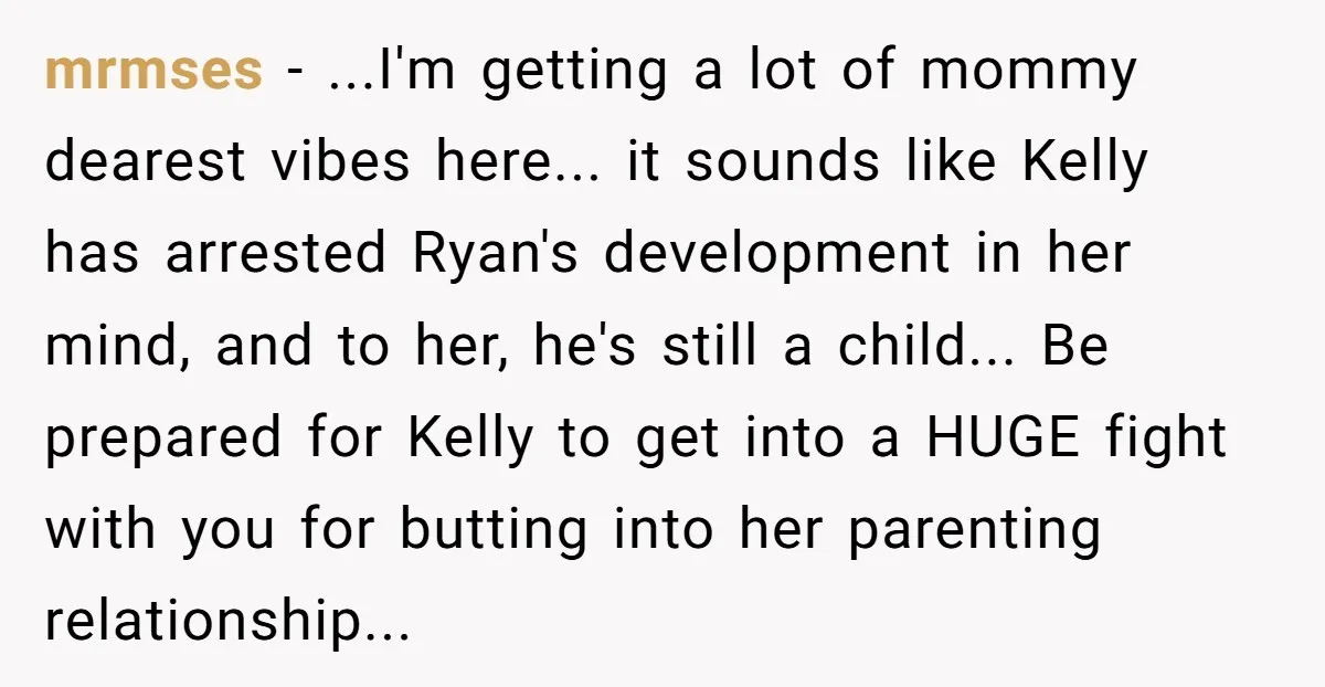 mrmses − ...I'm getting a lot of mommy dearest vibes here... it sounds like Kelly has arrested Ryan's development in her mind, and to her, he's still a child... Be...