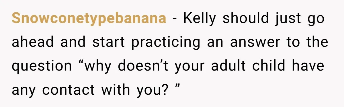 Snowconetypebanana − Kelly should just go ahead and start practicing an answer to the question “why doesn’t your adult child have any contact with you? ”