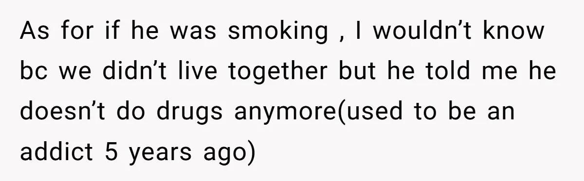 As for if he was smoking , I wouldn’t know bc we didn’t live together but he told me he doesn’t do drugs anymore(used to be an addict 5 years...