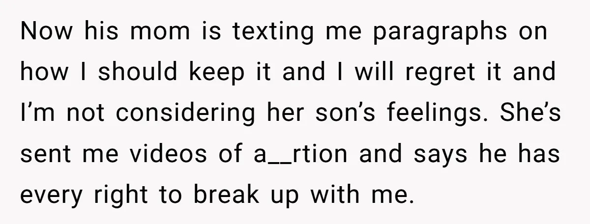 Now his mom is texting me paragraphs on how I should keep it and I will regret it and I’m not considering her son’s feelings. She’s sent me videos of...