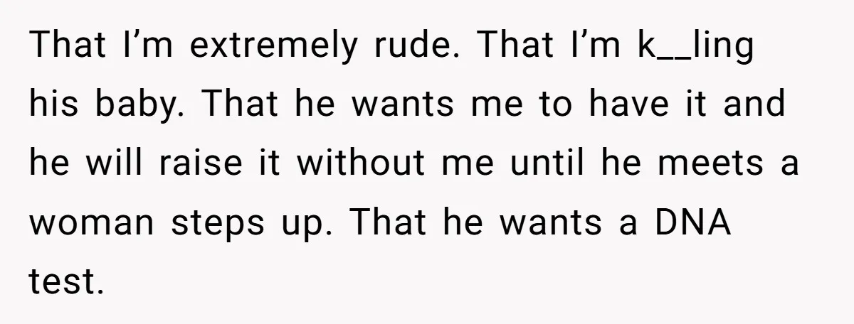 That I’m extremely rude. That I’m k__ling his baby. That he wants me to have it and he will raise it without me until he meets a woman steps up....