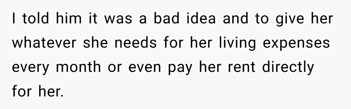 I told him it was a bad idea and to give her whatever she needs for her living expenses every month or even pay her rent directly for her.