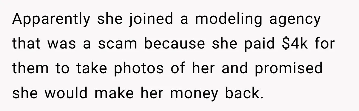 Apparently she joined a modeling agency that was a scam because she paid $4k for them to take photos of her and promised she would make her money back.