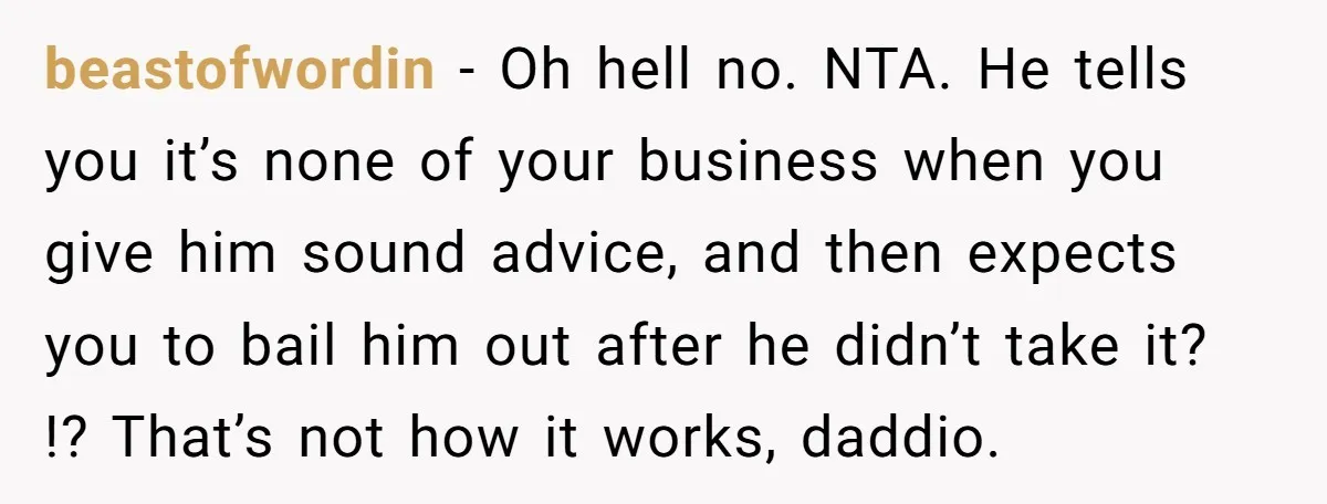 beastofwordin − Oh hell no. NTA. He tells you it’s none of your business when you give him sound advice, and then expects you to bail him out after he...