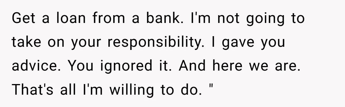 Get a loan from a bank. I'm not going to take on your responsibility. I gave you advice. You ignored it. And here we are. That's all I'm willing to...