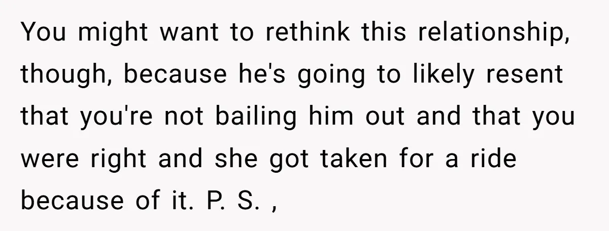 You might want to rethink this relationship, though, because he's going to likely resent that you're not bailing him out and that you were right and she got taken for...