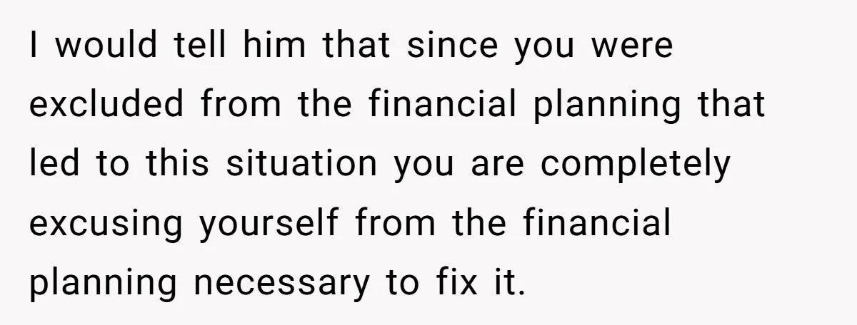 I would tell him that since you were excluded from the financial planning that led to this situation you are completely excusing yourself from the financial planning necessary to fix...