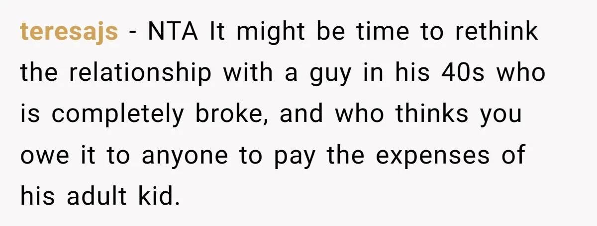 teresajs − NTA It might be time to rethink the relationship with a guy in his 40s who is completely broke, and who thinks you owe it to anyone to...