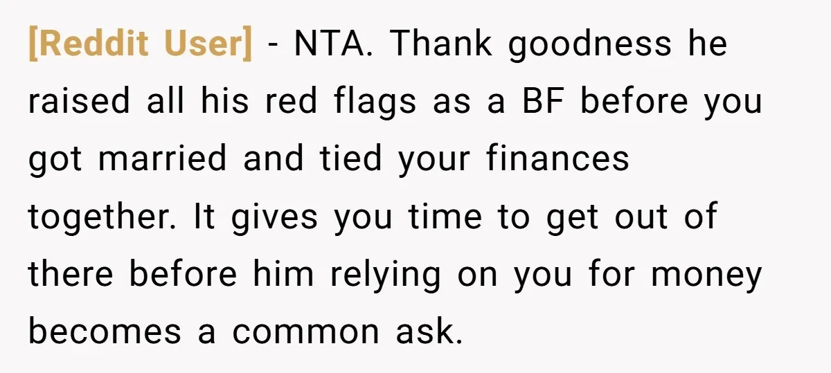 [Reddit User] − NTA. Thank goodness he raised all his red flags as a BF before you got married and tied your finances together. It gives you time to get...
