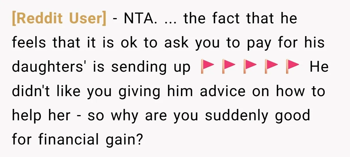 [Reddit User] − NTA. ... the fact that he feels that it is ok to ask you to pay for his daughters' is sending up 🚩🚩🚩🚩🚩 He didn't like you...