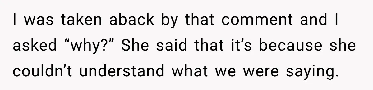 I was taken aback by that comment and I asked “why?” She said that it’s because she couldn’t understand what we were saying.
