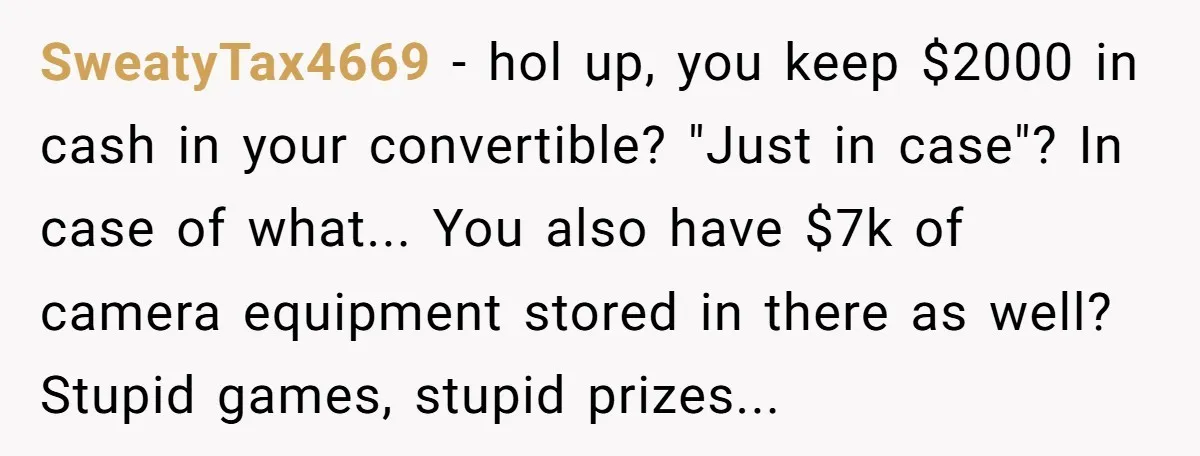SweatyTax4669 − hol up, you keep $2000 in cash in your convertible? "Just in case"? In case of what... You also have $7k of camera equipment stored in there as...