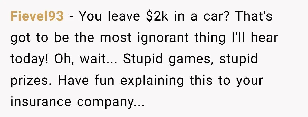 Fievel93 − You leave $2k in a car? That's got to be the most ignorant thing I'll hear today! Oh, wait... Stupid games, stupid prizes. Have fun explaining this to...
