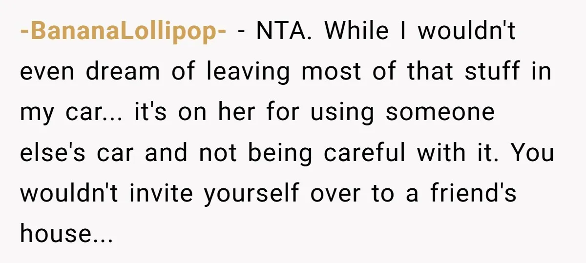 -BananaLollipop- − NTA. While I wouldn't even dream of leaving most of that stuff in my car... it's on her for using someone else's car and not being careful with...
