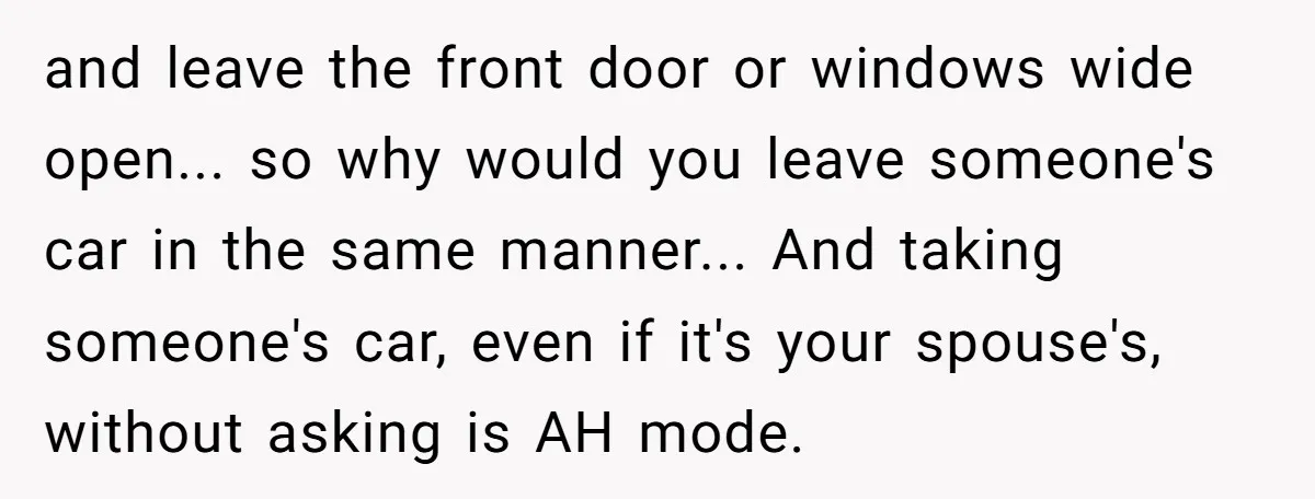 and leave the front door or windows wide open... so why would you leave someone's car in the same manner... And taking someone's car, even if it's your spouse's, without...