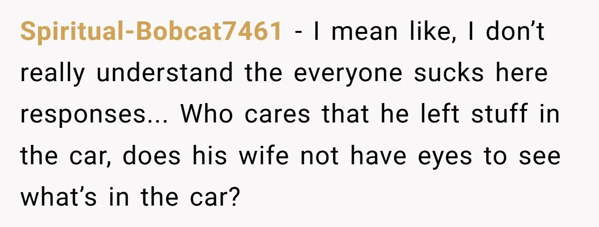 Spiritual-Bobcat7461 − I mean like, I don’t really understand the everyone sucks here responses... Who cares that he left stuff in the car, does his wife not have eyes to...