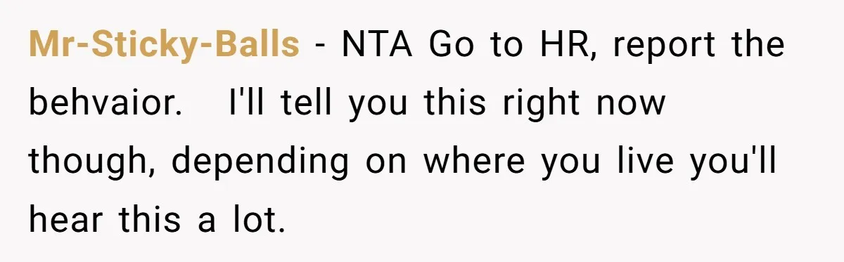 Mr-Sticky-Balls − NTA Go to HR, report the behvaior.   I'll tell you this right now though, depending on where you live you'll hear this a lot.