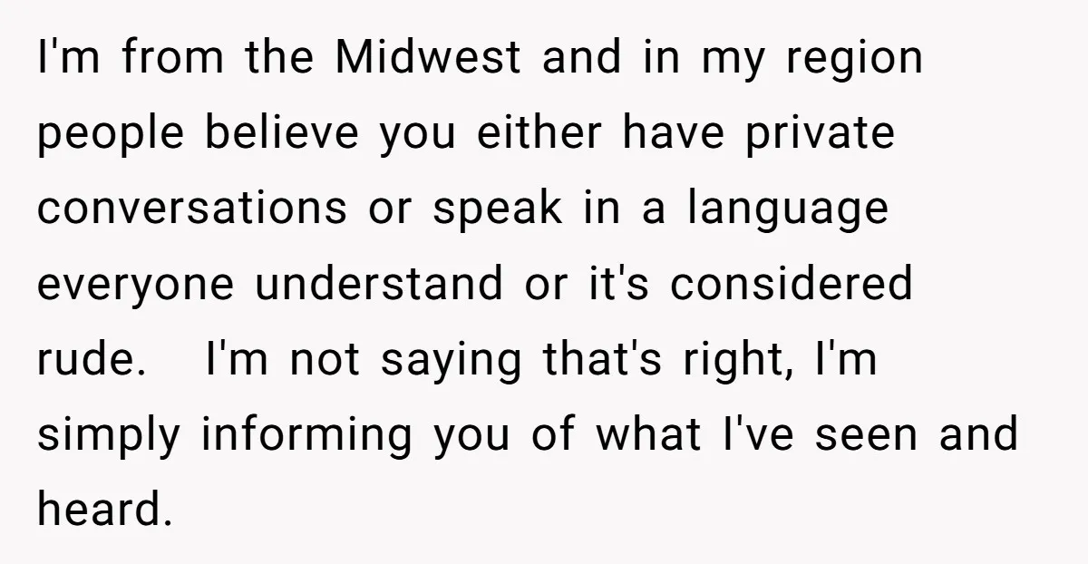 I'm from the Midwest and in my region people believe you either have private conversations or speak in a language everyone understand or it's considered rude. I'm not saying that's...