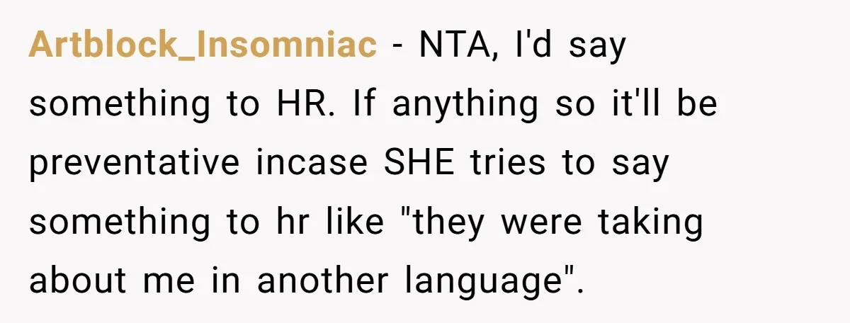 Artblock_Insomniac − NTA, I'd say something to HR. If anything so it'll be preventative incase SHE tries to say something to hr like "they were taking about me in another...