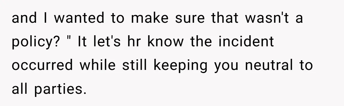 and I wanted to make sure that wasn't a policy? " It let's hr know the incident occurred while still keeping you neutral to all parties.