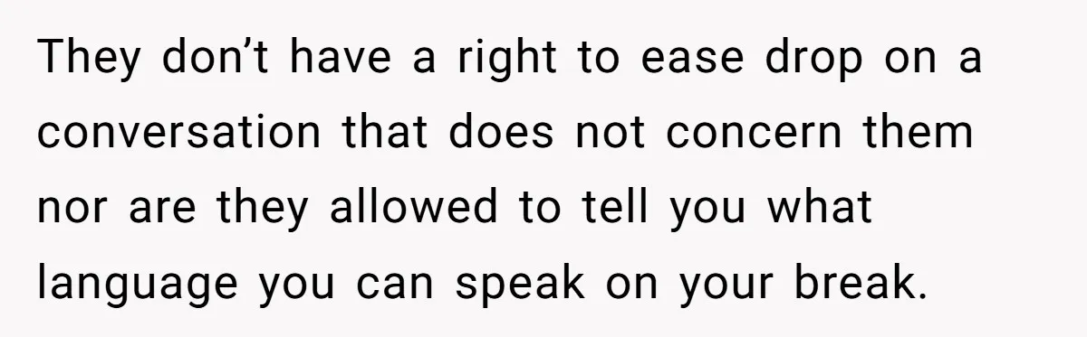 They don’t have a right to ease drop on a conversation that does not concern them nor are they allowed to tell you what language you can speak on your...