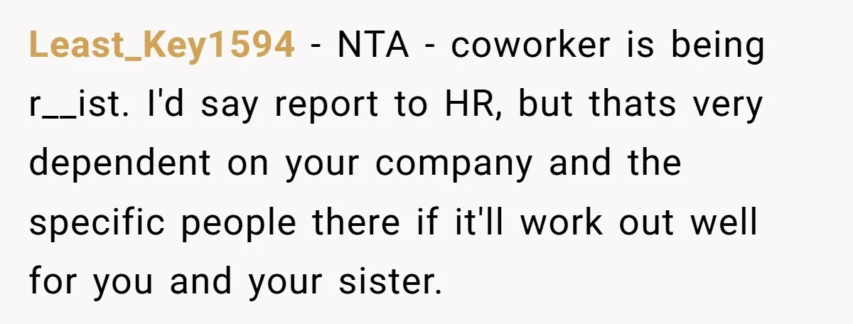 Least_Key1594 − NTA - coworker is being r__ist. I'd say report to HR, but thats very dependent on your company and the specific people there if it'll work out well...