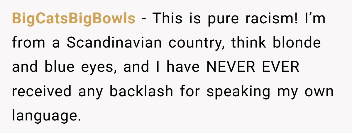 BigCatsBigBowls − This is pure racism! I’m from a Scandinavian country, think blonde and blue eyes, and I have NEVER EVER received any backlash for speaking my own language.