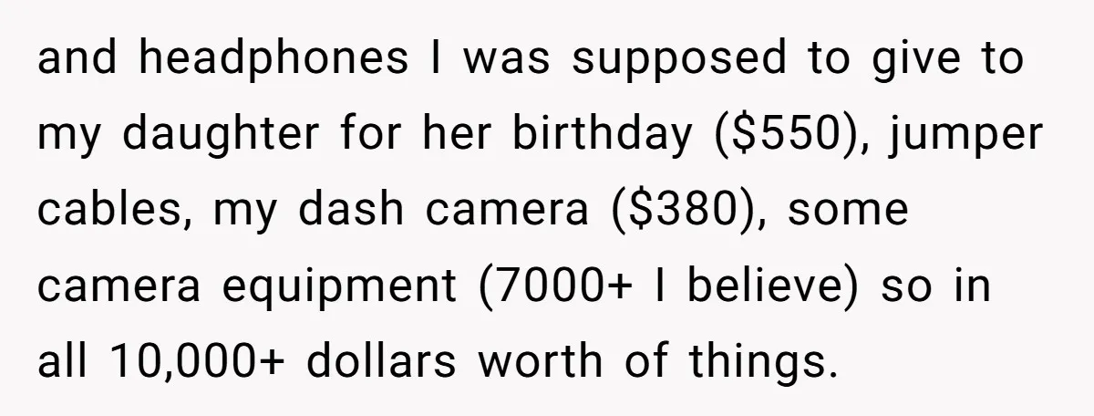 and headphones I was supposed to give to my daughter for her birthday ($550), jumper cables, my dash camera ($380), some camera equipment (7000+ I believe) so in all 10,000+...