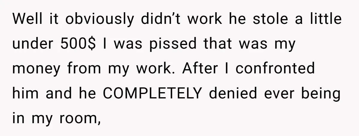 Well it obviously didn’t work he stole a little under 500$ I was pissed that was my money from my work. After I confronted him and he COMPLETELY denied ever...