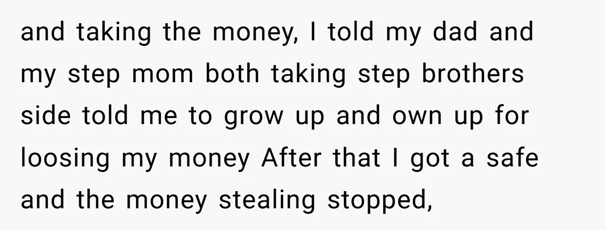 and taking the money, I told my dad and my step mom both taking step brothers side told me to grow up and own up for loosing my money After...