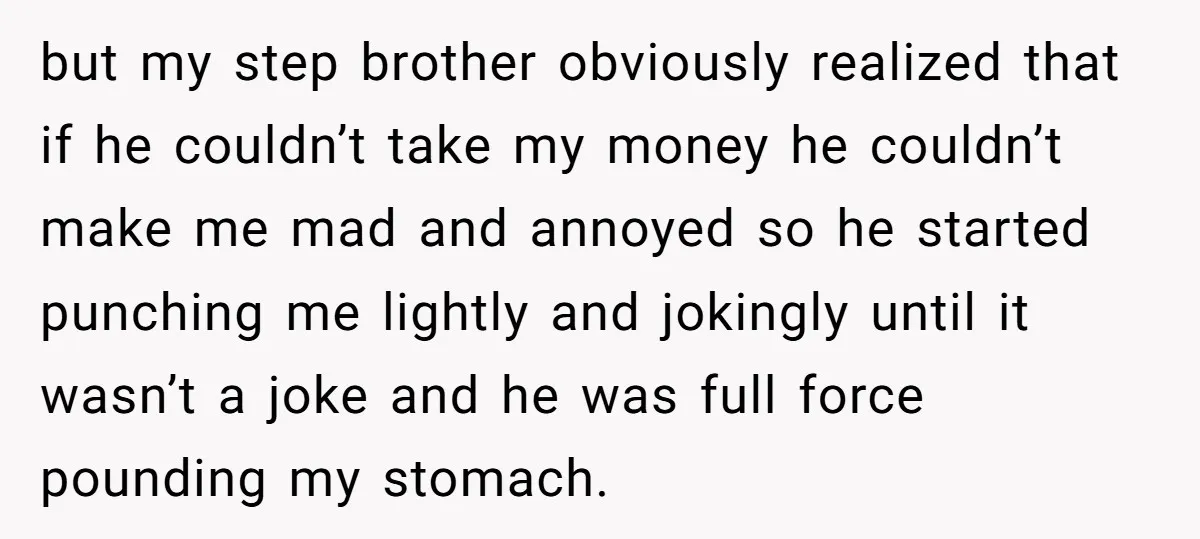 but my step brother obviously realized that if he couldn’t take my money he couldn’t make me mad and annoyed so he started punching me lightly and jokingly until it...