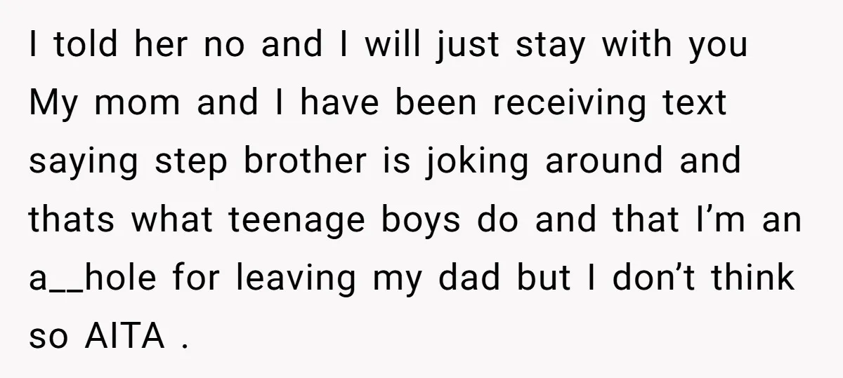 I told her no and I will just stay with you My mom and I have been receiving text saying step brother is joking around and thats what teenage boys...