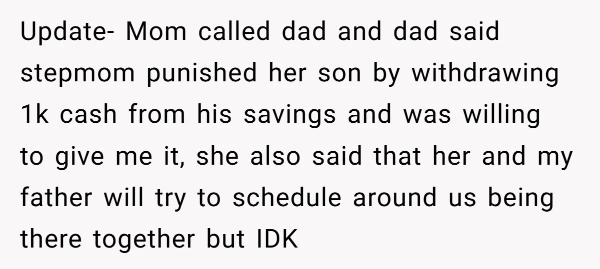 Update- Mom called dad and dad said stepmom punished her son by withdrawing 1k cash from his savings and was willing to give me it, she also said that her...