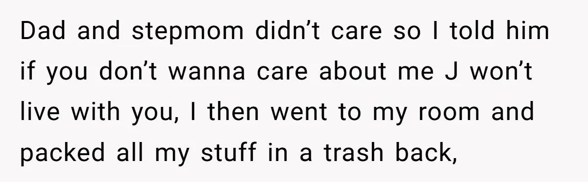 Dad and stepmom didn’t care so I told him if you don’t wanna care about me J won’t live with you, I then went to my room and packed all...