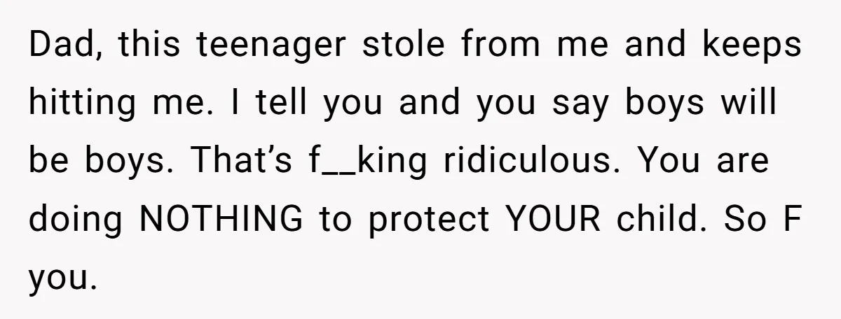 Dad, this teenager stole from me and keeps hitting me. I tell you and you say boys will be boys. That’s f__king ridiculous. You are doing NOTHING to protect YOUR...