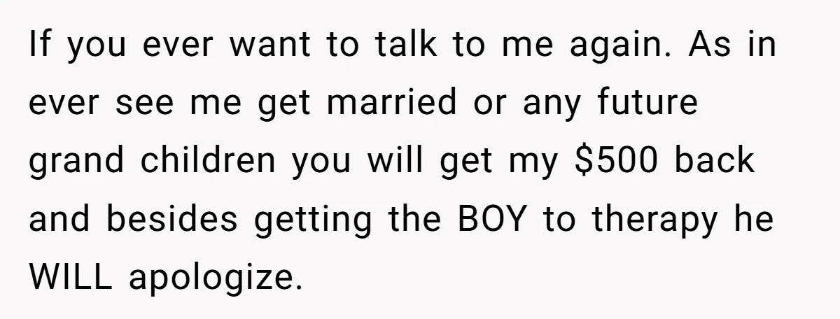 If you ever want to talk to me again. As in ever see me get married or any future grand children you will get my $500 back and besides getting...