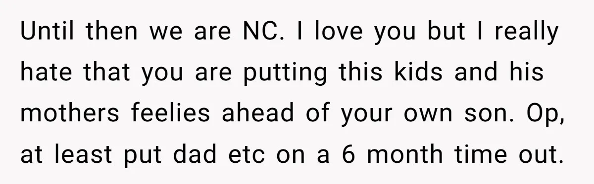 Until then we are NC. I love you but I really hate that you are putting this kids and his mothers feelies ahead of your own son. Op, at least...