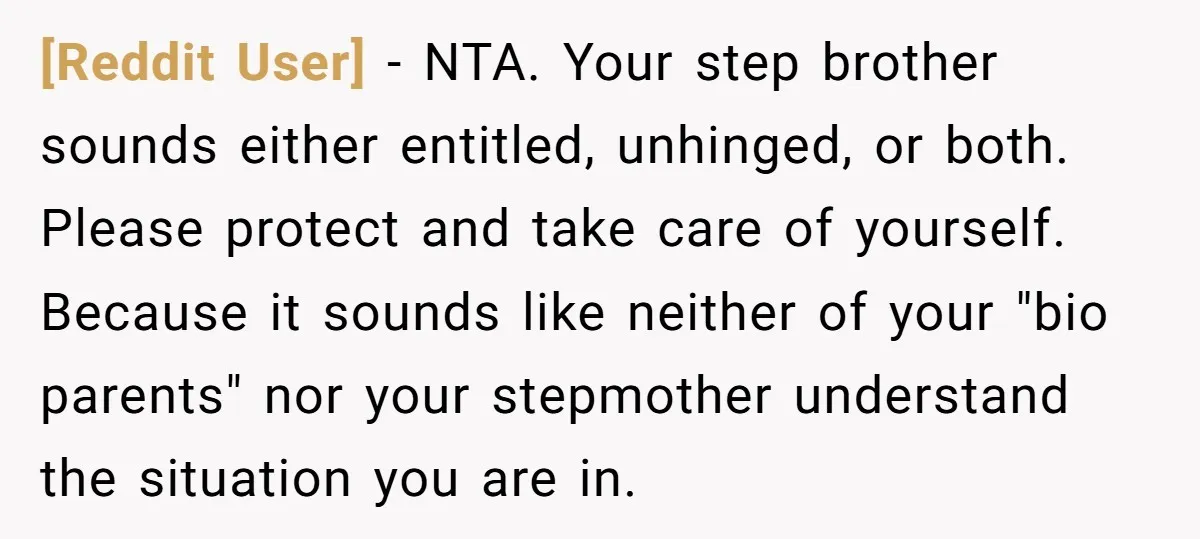 [Reddit User] − NTA. Your step brother sounds either entitled, unhinged, or both. Please protect and take care of yourself. Because it sounds like neither of your "bio parents" nor...