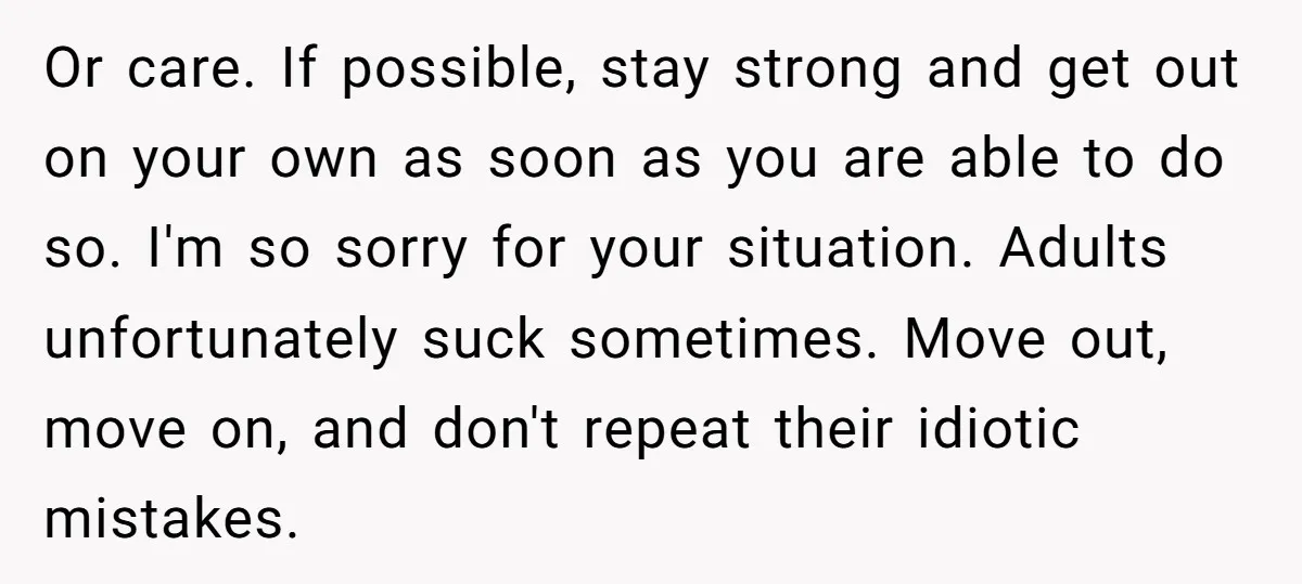 Or care. If possible, stay strong and get out on your own as soon as you are able to do so. I'm so sorry for your situation. Adults unfortunately suck...