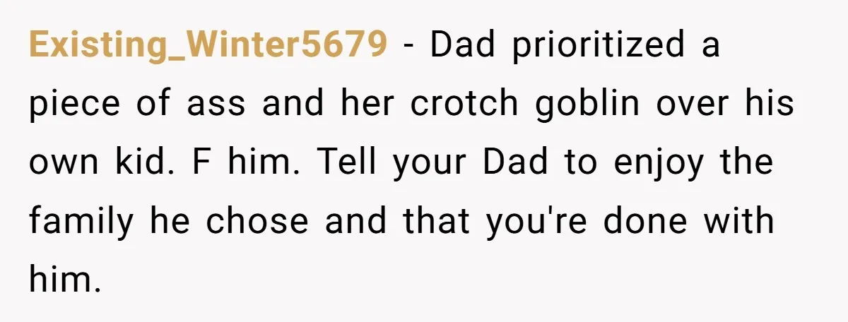 Existing_Winter5679 − Dad prioritized a piece of ass and her crotch goblin over his own kid. F him. Tell your Dad to enjoy the family he chose and that you're...