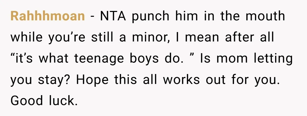 Rahhhmoan − NTA punch him in the mouth while you’re still a minor, I mean after all “it’s what teenage boys do. ” Is mom letting you stay? Hope this...