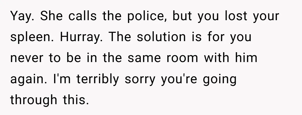 Yay. She calls the police, but you lost your spleen. Hurray. The solution is for you never to be in the same room with him again. I'm terribly sorry you're...