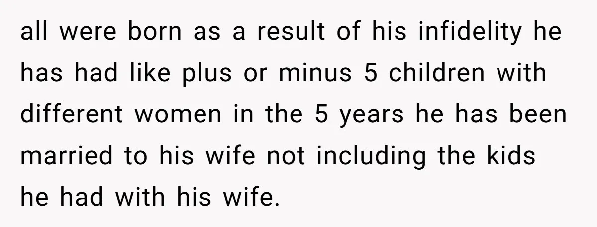 all were born as a result of his infidelity he has had like plus or minus 5 children with different women in the 5 years he has been married to...