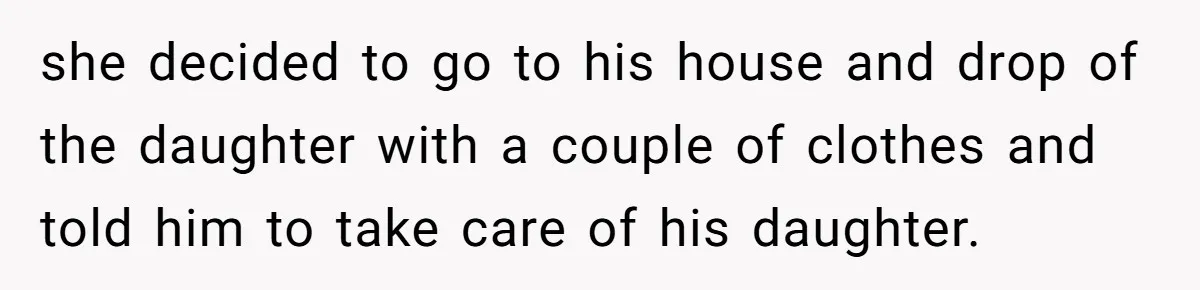 she decided to go to his house and drop of the daughter with a couple of clothes and told him to take care of his daughter.